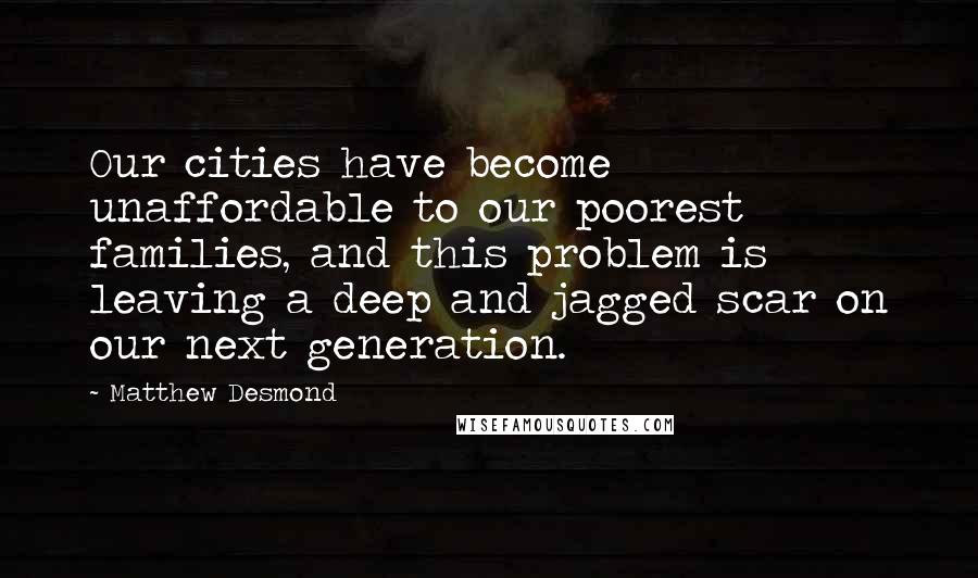 Matthew Desmond quotes: Our cities have become unaffordable to our poorest families, and this problem is leaving a deep and jagged scar on our next generation.