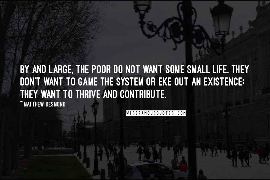 Matthew Desmond quotes: By and large, the poor do not want some small life. They don't want to game the system or eke out an existence; they want to thrive and contribute.