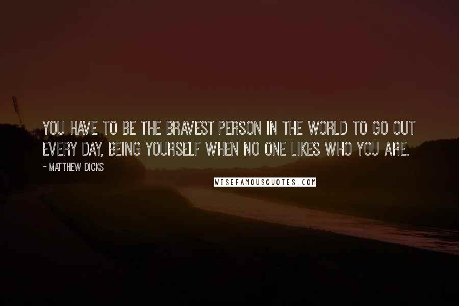 Matthew Dicks quotes: You have to be the bravest person in the world to go out every day, being yourself when no one likes who you are.