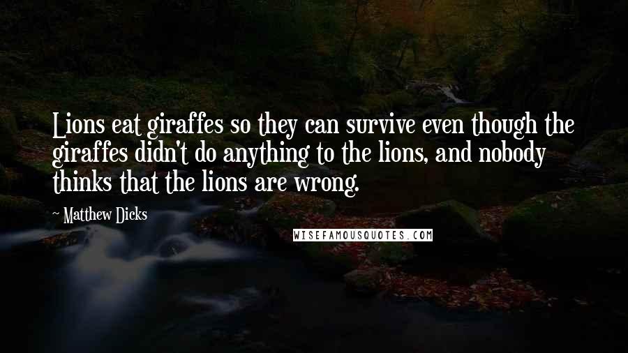 Matthew Dicks quotes: Lions eat giraffes so they can survive even though the giraffes didn't do anything to the lions, and nobody thinks that the lions are wrong.