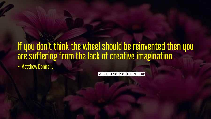 Matthew Donnelly quotes: If you don't think the wheel should be reinvented then you are suffering from the lack of creative imagination.