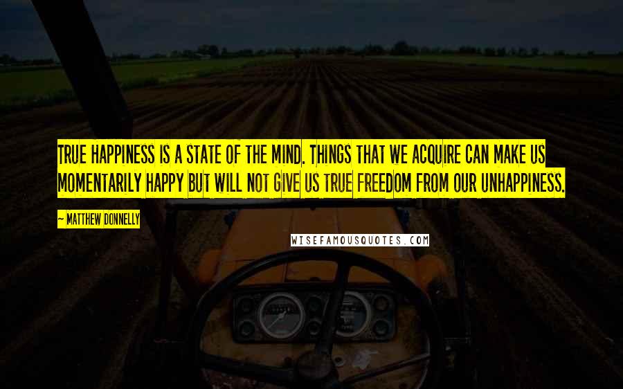 Matthew Donnelly quotes: True Happiness is a state of the mind. Things that we acquire can make us momentarily happy but will not give us true freedom from our unhappiness.