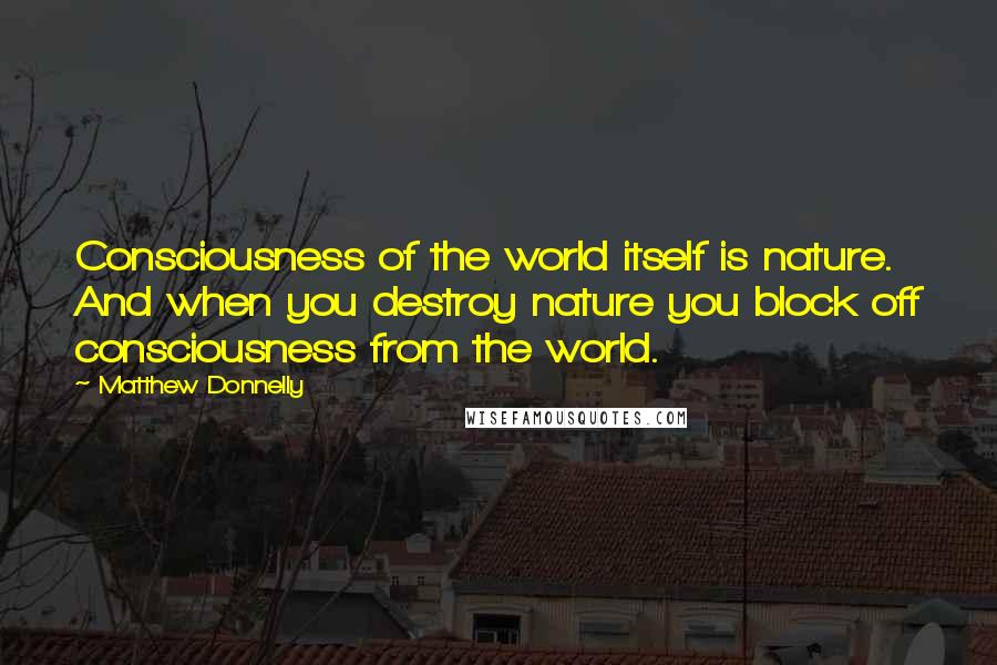 Matthew Donnelly quotes: Consciousness of the world itself is nature. And when you destroy nature you block off consciousness from the world.