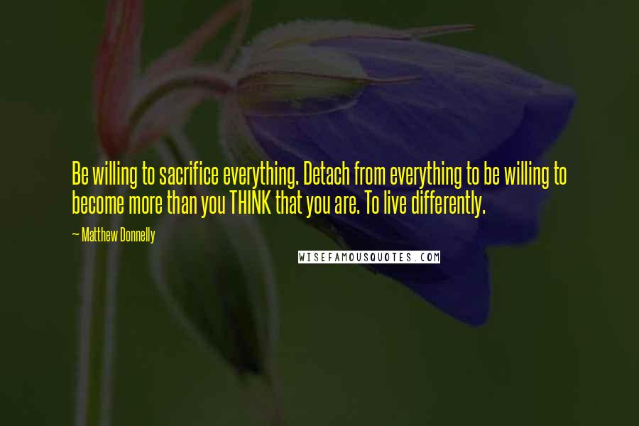 Matthew Donnelly quotes: Be willing to sacrifice everything. Detach from everything to be willing to become more than you THINK that you are. To live differently.