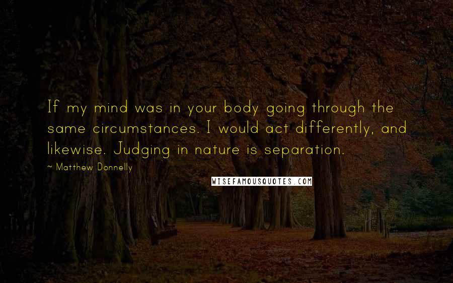 Matthew Donnelly quotes: If my mind was in your body going through the same circumstances. I would act differently, and likewise. Judging in nature is separation.