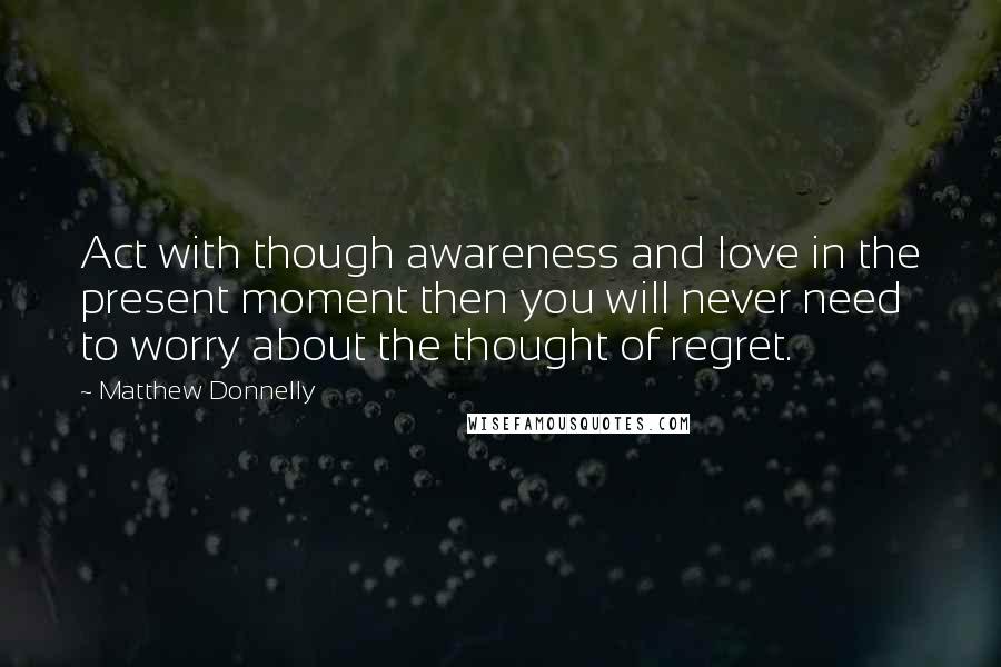 Matthew Donnelly quotes: Act with though awareness and love in the present moment then you will never need to worry about the thought of regret.