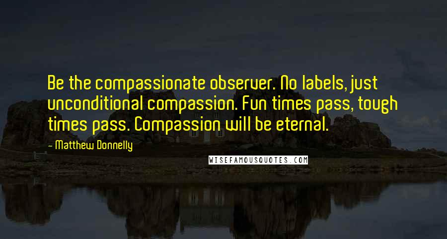 Matthew Donnelly quotes: Be the compassionate observer. No labels, just unconditional compassion. Fun times pass, tough times pass. Compassion will be eternal.