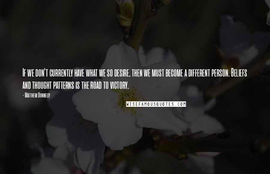 Matthew Donnelly quotes: If we don't currently have what we so desire, then we must become a different person. Beliefs and thought patterns is the road to victory.