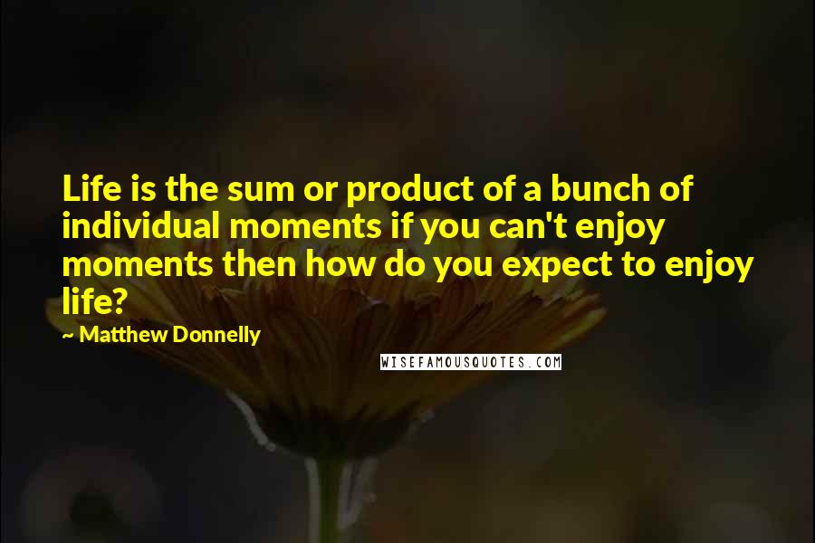 Matthew Donnelly quotes: Life is the sum or product of a bunch of individual moments if you can't enjoy moments then how do you expect to enjoy life?