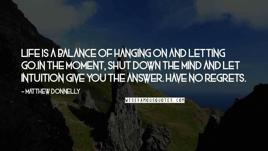 Matthew Donnelly quotes: Life is a balance of hanging on and letting go.In the moment, shut down the mind and let intuition give you the answer. Have no regrets.