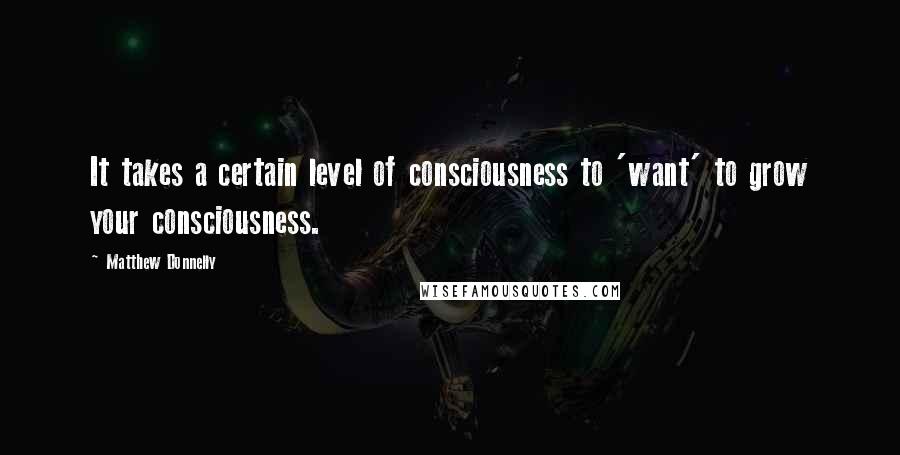 Matthew Donnelly quotes: It takes a certain level of consciousness to 'want' to grow your consciousness.