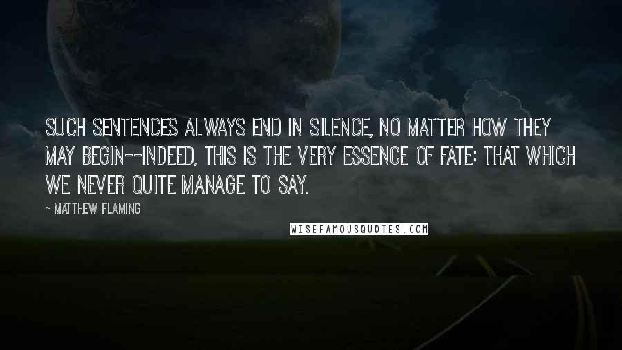 Matthew Flaming quotes: Such sentences always end in silence, no matter how they may begin--indeed, this is the very essence of fate: that which we never quite manage to say.