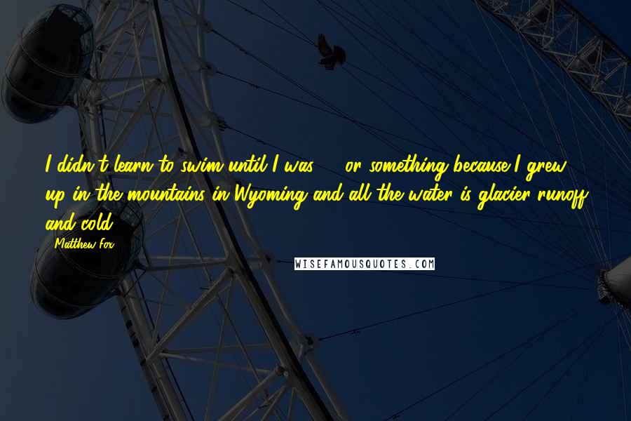 Matthew Fox quotes: I didn't learn to swim until I was 21 or something because I grew up in the mountains in Wyoming and all the water is glacier runoff and cold.