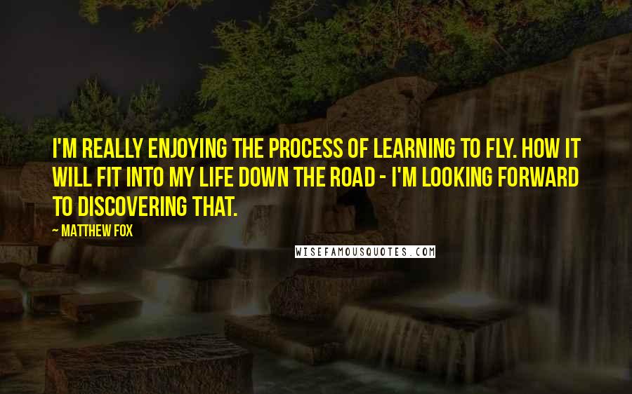 Matthew Fox quotes: I'm really enjoying the process of learning to fly. How it will fit into my life down the road - I'm looking forward to discovering that.