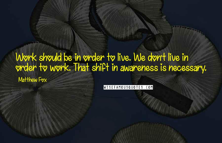 Matthew Fox quotes: Work should be in order to live. We don't live in order to work. That shift in awareness is necessary.