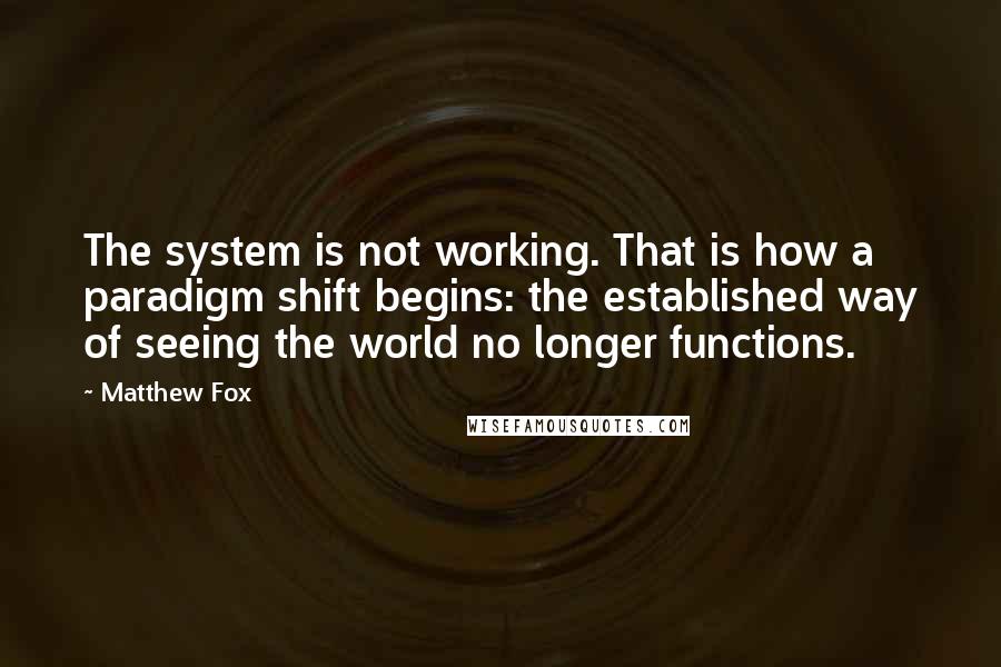 Matthew Fox quotes: The system is not working. That is how a paradigm shift begins: the established way of seeing the world no longer functions.