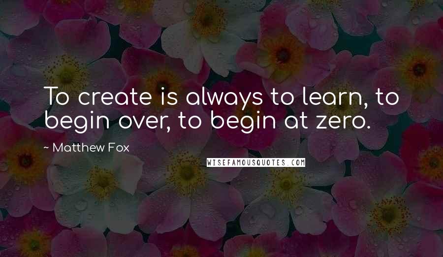 Matthew Fox quotes: To create is always to learn, to begin over, to begin at zero.