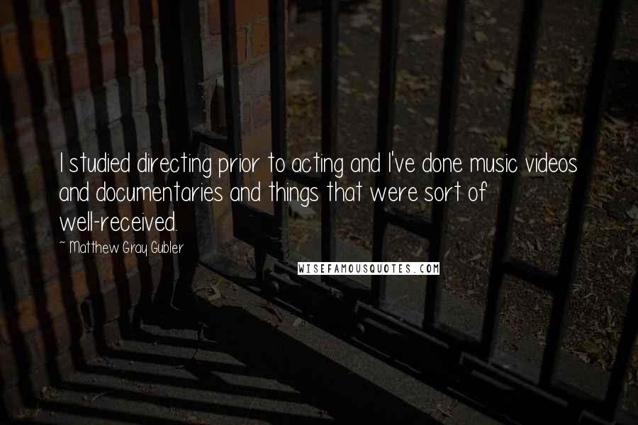 Matthew Gray Gubler quotes: I studied directing prior to acting and I've done music videos and documentaries and things that were sort of well-received. Matthew Gray Gubler quotes: I studied directing prior to acting and I've done music videos and documentaries and things that were sort of well-received.