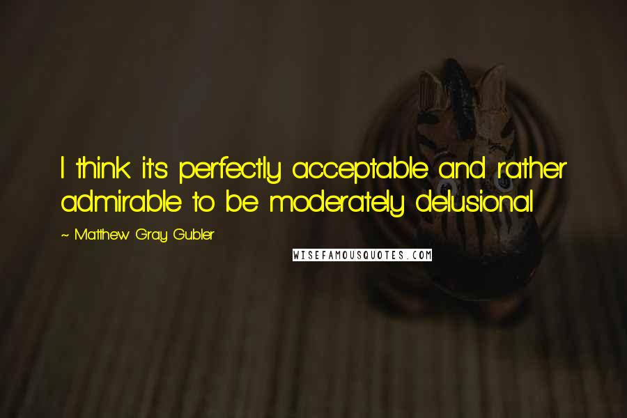 Matthew Gray Gubler quotes: I think it's perfectly acceptable and rather admirable to be moderately delusional