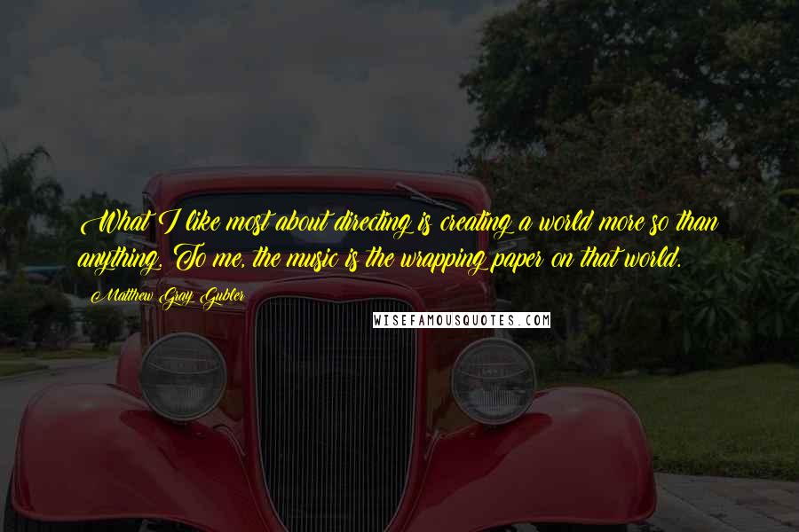 Matthew Gray Gubler quotes: What I like most about directing is creating a world more so than anything. To me, the music is the wrapping paper on that world. Matthew Gray Gubler quotes: What I like most about directing is creating a world more so than anything. To me, the music is the wrapping paper on that world.