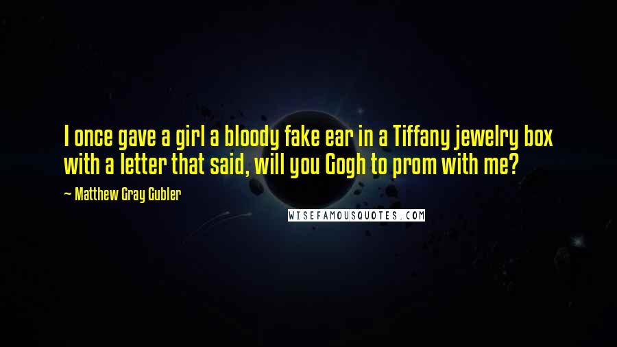 Matthew Gray Gubler quotes: I once gave a girl a bloody fake ear in a Tiffany jewelry box with a letter that said, will you Gogh to prom with me? Matthew Gray Gubler quotes: I once gave a girl a bloody fake ear in a Tiffany jewelry box with a letter that said, will you Gogh to prom with me?