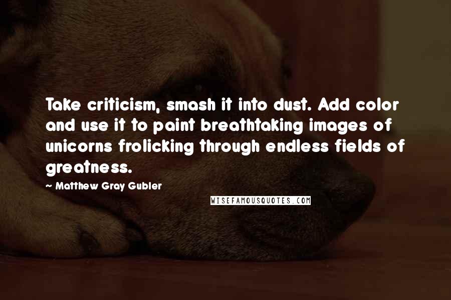 Matthew Gray Gubler quotes: Take criticism, smash it into dust. Add color and use it to paint breathtaking images of unicorns frolicking through endless fields of greatness.