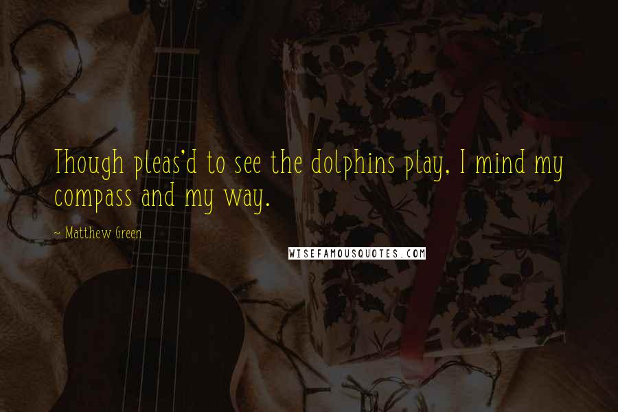 Matthew Green quotes: Though pleas'd to see the dolphins play, I mind my compass and my way.