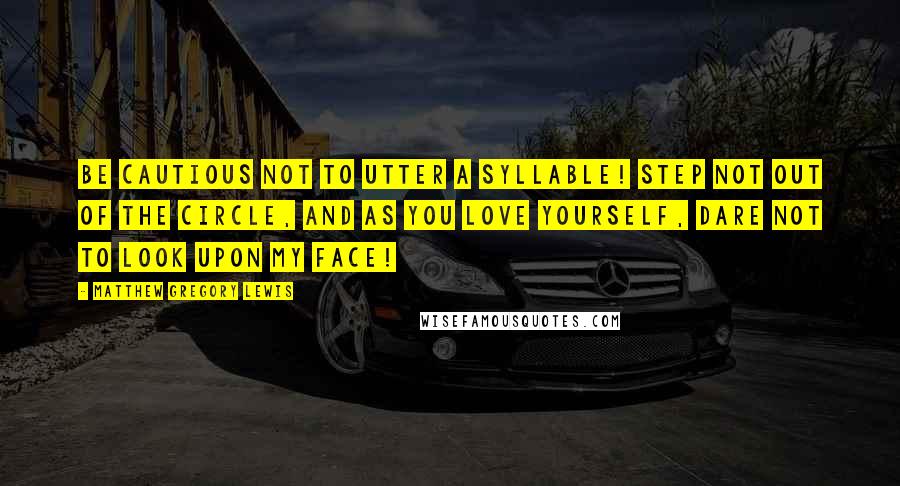 Matthew Gregory Lewis quotes: Be cautious not to utter a syllable! Step not out of the circle, and as you love yourself, dare not to look upon my face! Matthew Gregory Lewis quotes: Be cautious not to utter a syllable! Step not out of the circle, and as you love yourself, dare not to look upon my face!