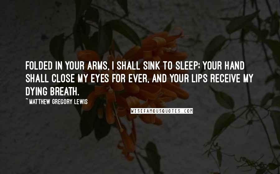 Matthew Gregory Lewis quotes: Folded in your arms, I shall sink to sleep; Your hand shall close my eyes for ever, and your lips receive my dying breath. Matthew Gregory Lewis quotes: Folded in your arms, I shall sink to sleep; Your hand shall close my eyes for ever, and your lips receive my dying breath.