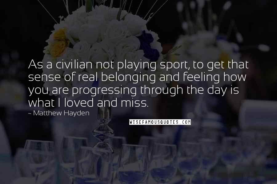 Matthew Hayden quotes: As a civilian not playing sport, to get that sense of real belonging and feeling how you are progressing through the day is what I loved and miss.