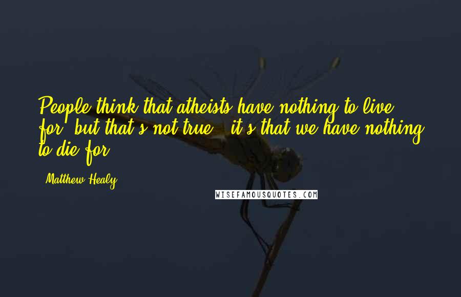 Matthew Healy quotes: People think that atheists have nothing to live for, but that's not true - it's that we have nothing to die for. Matthew Healy quotes: People think that atheists have nothing to live for, but that's not true - it's that we have nothing to die for.