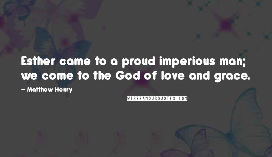 Matthew Henry quotes: Esther came to a proud imperious man; we come to the God of love and grace.