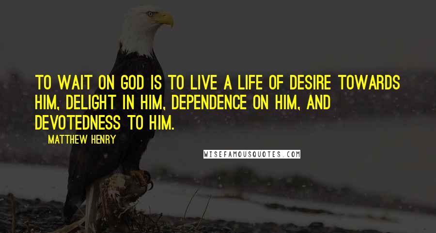 Matthew Henry quotes: To wait on God is to live a life of desire towards him, delight in him, dependence on him, and devotedness to him.