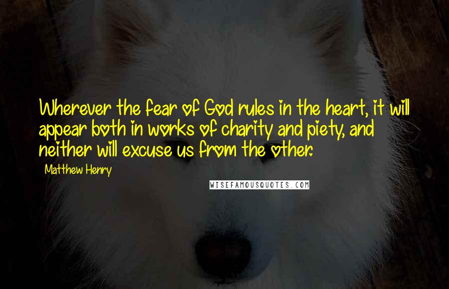 Matthew Henry quotes: Wherever the fear of God rules in the heart, it will appear both in works of charity and piety, and neither will excuse us from the other. Matthew Henry quotes: Wherever the fear of God rules in the heart, it will appear both in works of charity and piety, and neither will excuse us from the other.