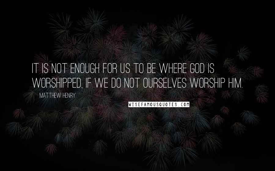 Matthew Henry quotes: It is not enough for us to be where God is worshipped, if we do not ourselves worship him.