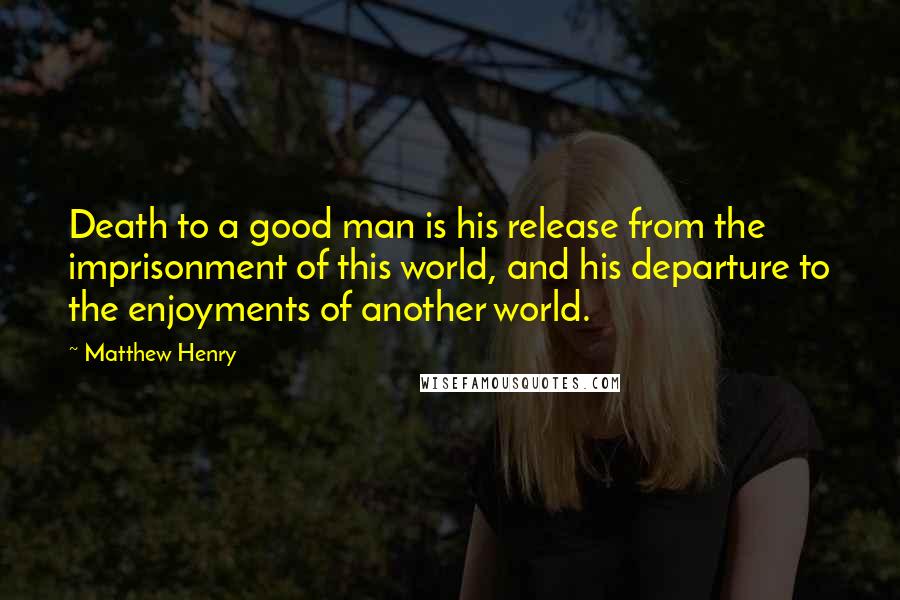 Matthew Henry quotes: Death to a good man is his release from the imprisonment of this world, and his departure to the enjoyments of another world. Matthew Henry quotes: Death to a good man is his release from the imprisonment of this world, and his departure to the enjoyments of another world.