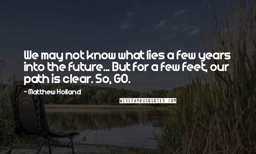 Matthew Holland quotes: We may not know what lies a few years into the future... But for a few feet, our path is clear. So, GO. Matthew Holland quotes: We may not know what lies a few years into the future... But for a few feet, our path is clear. So, GO.