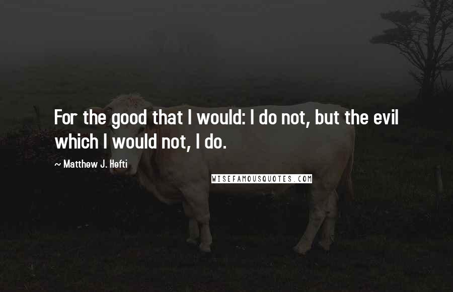 Matthew J. Hefti quotes: For the good that I would: I do not, but the evil which I would not, I do.