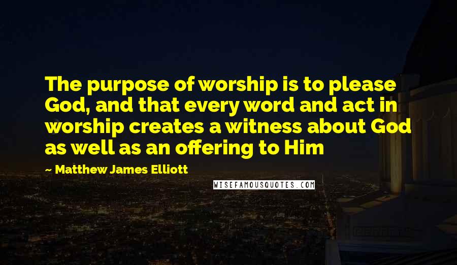 Matthew James Elliott quotes: The purpose of worship is to please God, and that every word and act in worship creates a witness about God as well as an offering to Him