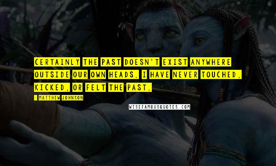 Matthew Johnson quotes: Certainly the past doesn't exist anywhere outside our own heads. I have never touched, kicked, or felt the past.