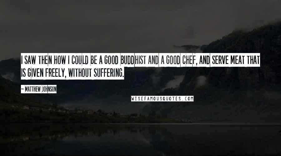 Matthew Johnson quotes: I saw then how I could be a good Buddhist and a good chef, and serve meat that is given freely, without suffering.