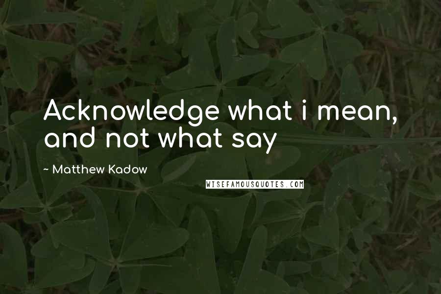 Matthew Kadow quotes: Acknowledge what i mean, and not what say