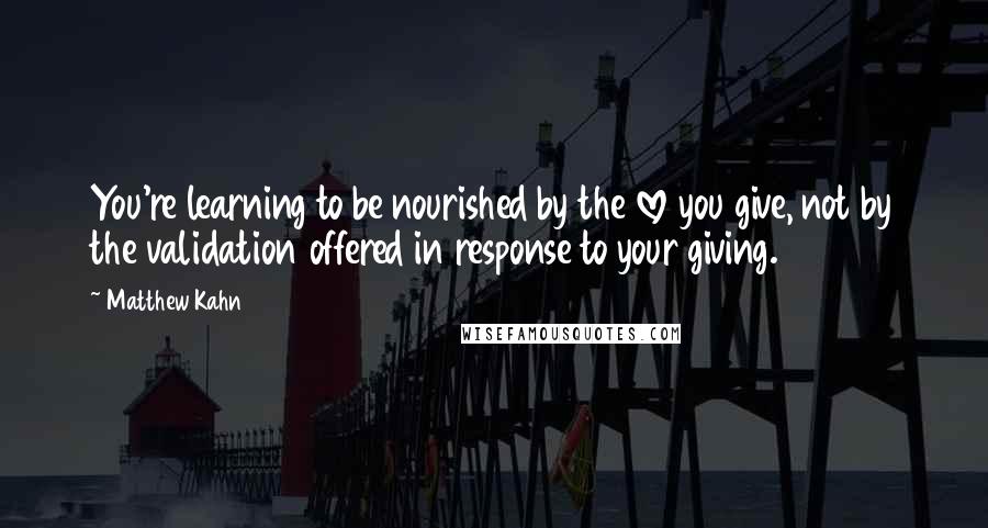 Matthew Kahn quotes: You're learning to be nourished by the love you give, not by the validation offered in response to your giving.