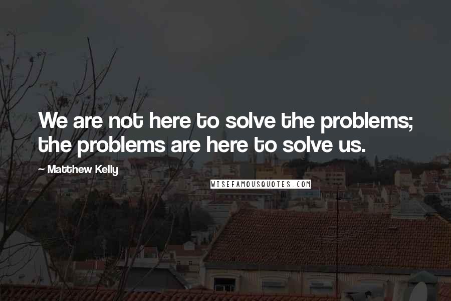 Matthew Kelly quotes: We are not here to solve the problems; the problems are here to solve us.