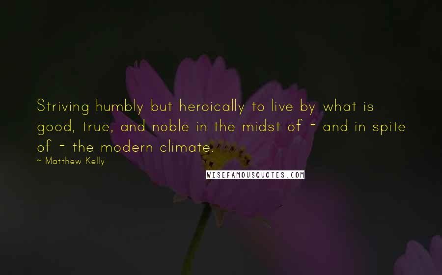 Matthew Kelly quotes: Striving humbly but heroically to live by what is good, true, and noble in the midst of - and in spite of - the modern climate.