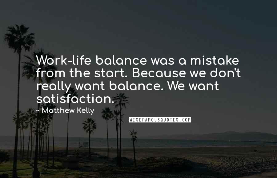 Matthew Kelly quotes: Work-life balance was a mistake from the start. Because we don't really want balance. We want satisfaction.