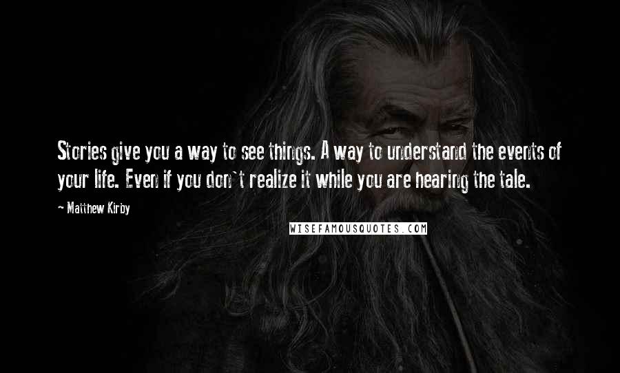 Matthew Kirby quotes: Stories give you a way to see things. A way to understand the events of your life. Even if you don't realize it while you are hearing the tale.