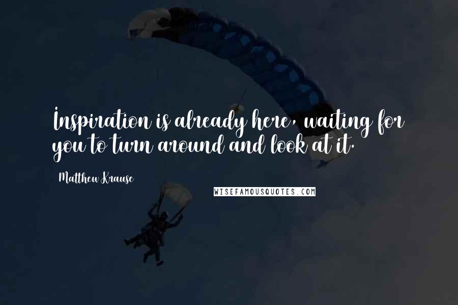 Matthew Krause quotes: Inspiration is already here, waiting for you to turn around and look at it.