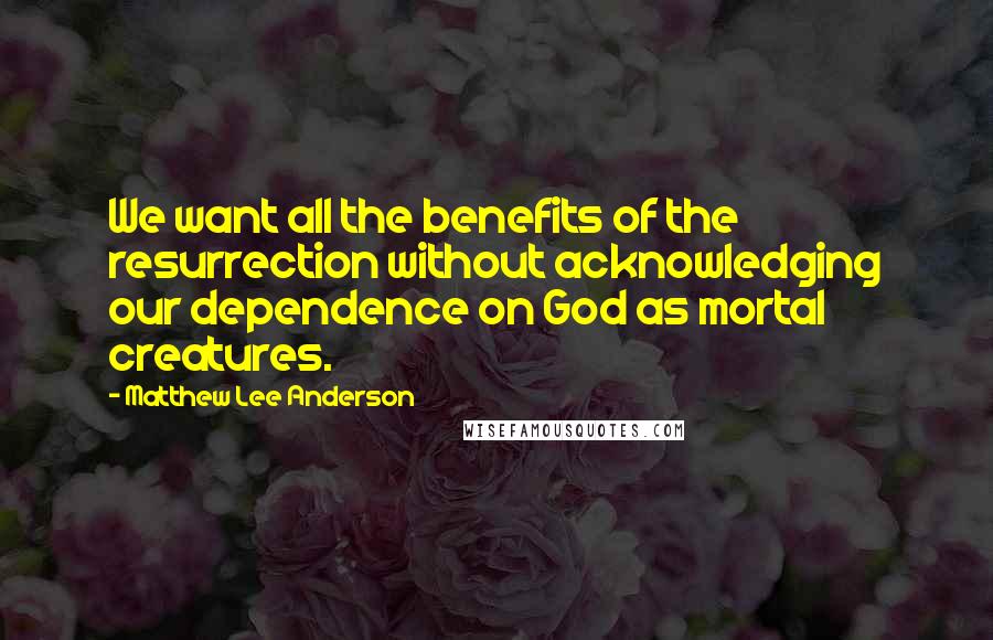 Matthew Lee Anderson quotes: We want all the benefits of the resurrection without acknowledging our dependence on God as mortal creatures.