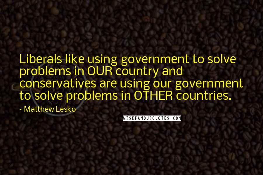 Matthew Lesko quotes: Liberals like using government to solve problems in OUR country and conservatives are using our government to solve problems in OTHER countries.